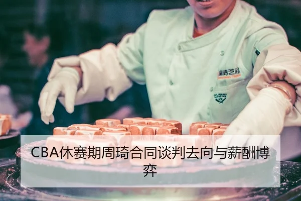CBA休赛期周琦合同谈判去向与薪酬博弈